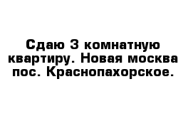 Сдаю 3 комнатную квартиру. Новая москва пос. Краснопахорское.